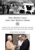 The Maple Leaf and the White Cross: A History of St. John Ambulance and the Most Venerable Order of the Hospital of St. John of Jerusalem in Canada - Hardcover