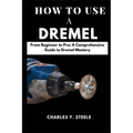 How To Use A Dremel: From Beginner to Pro: A Comprehensive Guide to Dremel Mastery - Paperback