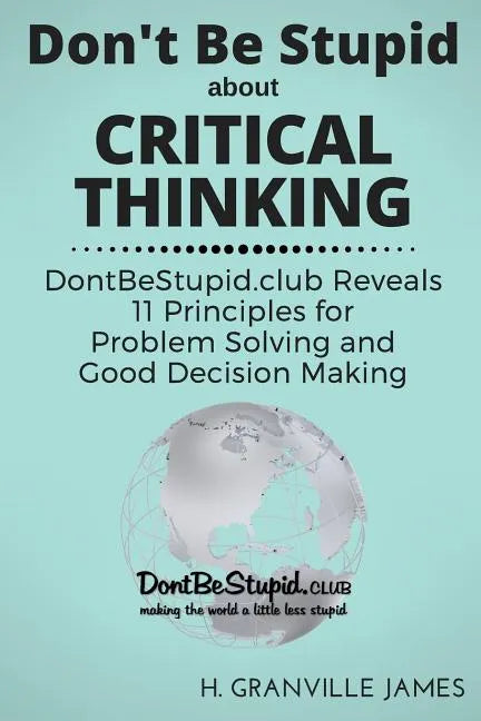 Don't Be Stupid about Critical Thinking: DontBeStupid.club Reveals 11 Principles for Problem Solving and Good Decision Making - Paperback