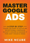 Master Google Ads: A Step By Step Guide On How To Setup An Exceptional Campaign In Just 3 Hours And Manage It For Just 1 Hour A Week - Paperback