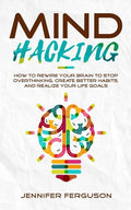 Mind Hacking: How To Rewire Your Brain To Stop Overthinking, Create Better Habits And Realize Your Life Goals - Paperback