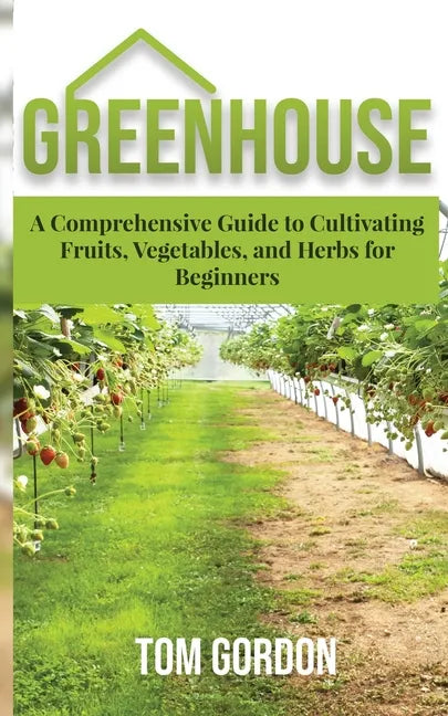 Greenhouse: A Comprehensive Guide to Cultivating Fruits, Vegetables and Herbs for Beginners - Paperback