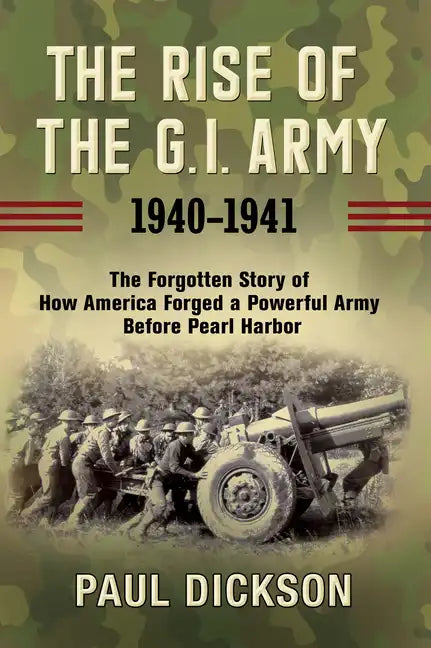The Rise of the G.I. Army, 1940-1941: The Forgotten Story of How America Forged a Powerful Army Before Pearl Harbor - Hardcover
