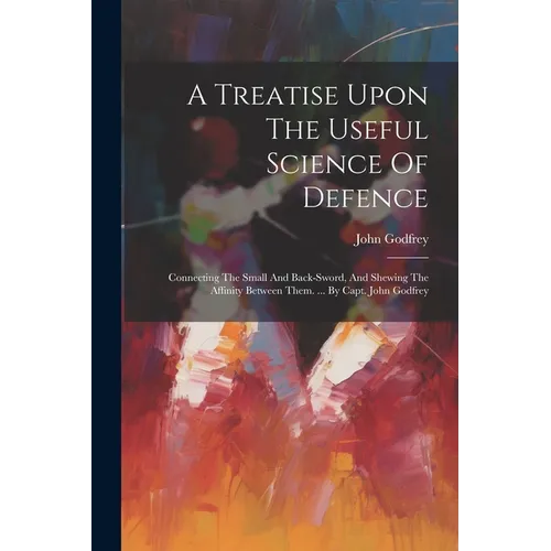 A Treatise Upon The Useful Science Of Defence: Connecting The Small And Back-sword, And Shewing The Affinity Between Them. ... By Capt. John Godfrey - Paperback