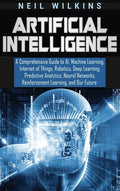 Artificial Intelligence: A Comprehensive Guide to AI, Machine Learning, Internet of Things, Robotics, Deep Learning, Predictive Analytics, Neur - Hardcover