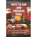Ways To Can And Preserve Food: DIY Fermentation And Canning With Delicious Recipes: How To Can Food In Cans - Paperback