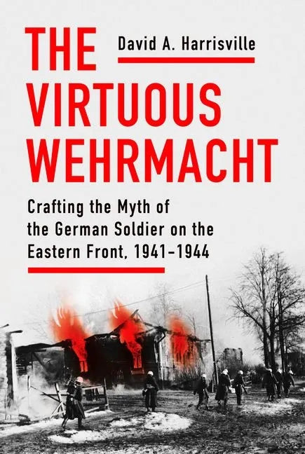 The Virtuous Wehrmacht: Crafting the Myth of the German Soldier on the Eastern Front, 1941-1944 - Hardcover