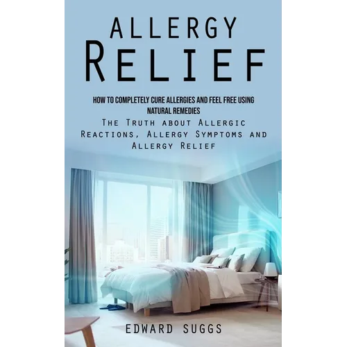 Allergy Relief: How to Completely Cure Allergies and Feel Free Using Natural Remedies (The Truth about Allergic Reactions, Allergy Sym - Paperback