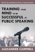 Training Your Mind To Be Successful At Public Speaking: Effective Tips And Methods To Become A Champion Speaker - Paperback