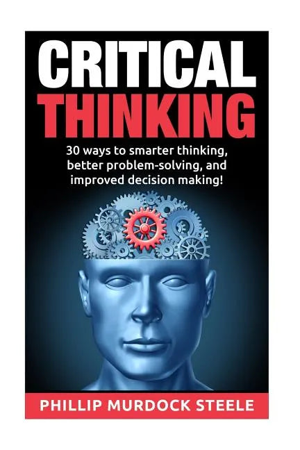 Critical Thinking: 30 Ways to Smarter Thinking, Better Problem Solving And Improved Decison Making - Paperback
