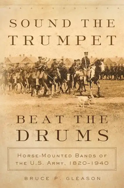 Sound the Trumpet, Beat the Drums: Horse-Mounted Bands of the U.S. Army, 1820-1940 - Hardcover