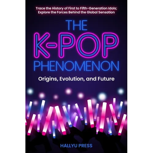 The K-Pop Phenomenon: Origins, Evolution, and Future -- Trace the History of First to Fifth-Generation Idols; Explore the Forces Behind the Global Sen - Paperback