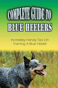 Complete Guide To Blue Heelers: Incredibly Handy Tips On Training A Blue Heeler: Blue Heeler Behavior Problems - Paperback
