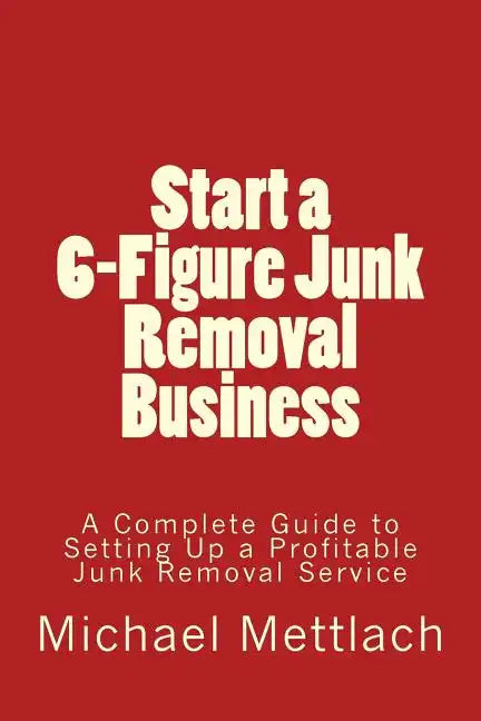 Start a 6-Figure Junk Removal Business: A Complete Guide to Setting Up a Profitable Junk Removal Service - Paperback