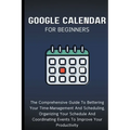 Google Calendar For Beginners: The Comprehensive Guide To Bettering Your Time-Management And Scheduling, Organizing Your Schedule And Coordinating Ev - Paperback