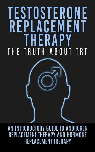 Testosterone Replacement Therapy: The Truth About TRT: An Introductory Guide to Androgen Replacement Therapy And Hormone Replacement Therapy - Paperback