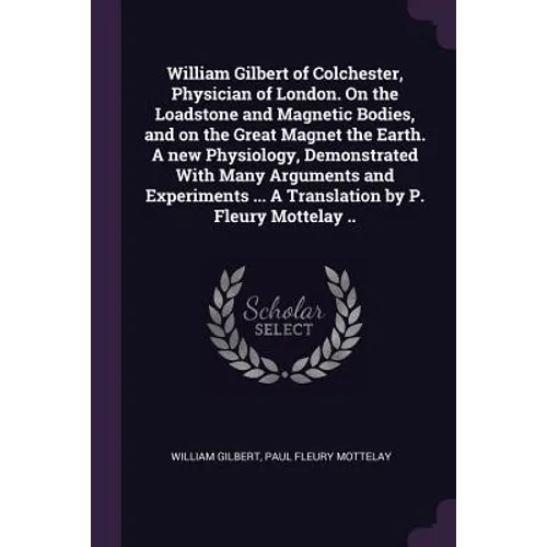 William Gilbert of Colchester, Physician of London. On the Loadstone and Magnetic Bodies, and on the Great Magnet the Earth. A new Physiology, Demonst - Paperback