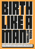 Birth Like a Man: A Field Guide for Future Fathers - Paperback