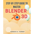 Step-by-Step Guide to Master Blender 3D: The Ultimate Handbook for Learning Blender 3D: A Comprehensive Step-by-Step Tutorial for Beginners and Beyond - Paperback