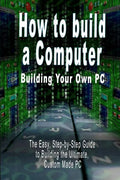 How to Build a Computer: Building Your Own PC - The Easy, Step-By-Step Guide to Building the Ultimate, Custom Made PC - Paperback