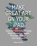 Make Great Art on Your iPad: Tools, Tips and Tricks for Using Adobe Photoshop Sketch, Procreate, Artrage and Many More - Paperback