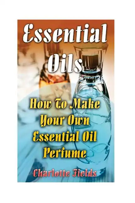 Essential Oils: How To Make Your Own Essential Oil Perfume - Paperback